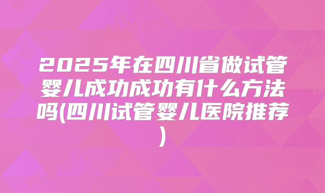 2025年在四川省做试管婴儿成功成功有什么方法吗(四川试管婴儿医院推荐)