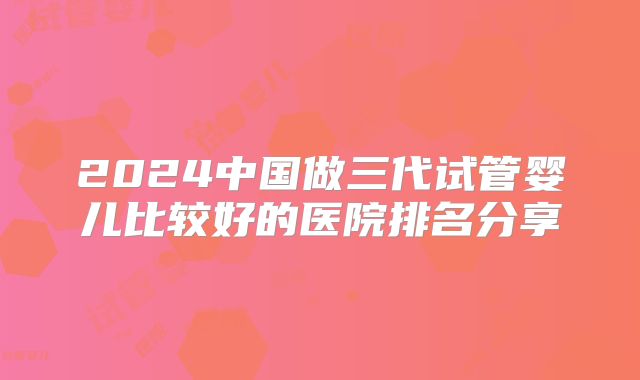 2024中国做三代试管婴儿比较好的医院排名分享