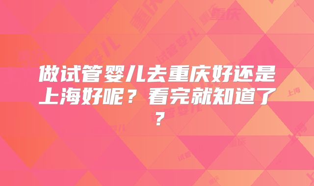 做试管婴儿去重庆好还是上海好呢？看完就知道了？