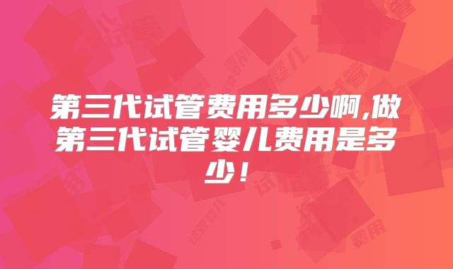 第三代试管费用多少啊,做第三代试管婴儿费用是多少!