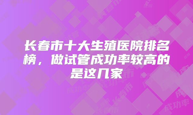 长春市十大生殖医院排名榜，做试管成功率较高的是这几家