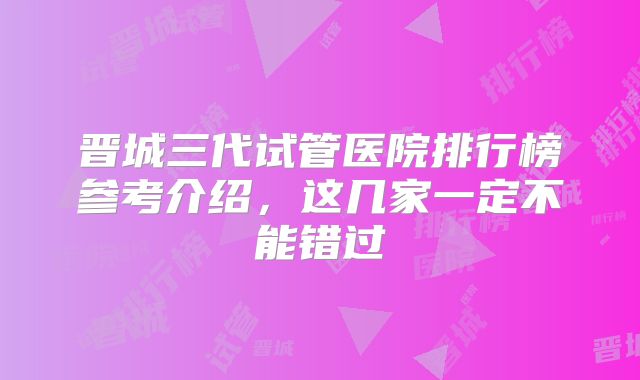 晋城三代试管医院排行榜参考介绍，这几家一定不能错过