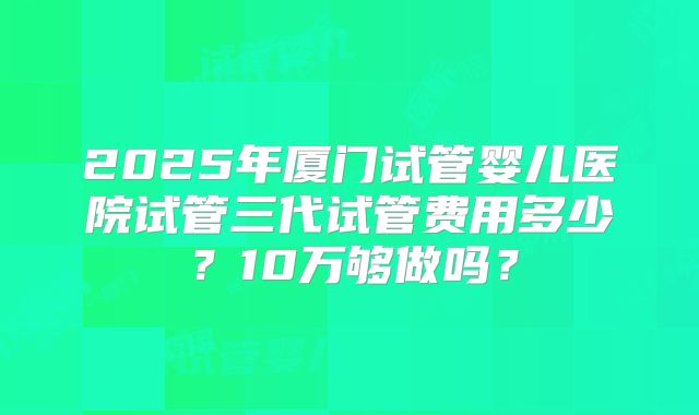 2025年厦门试管婴儿医院试管三代试管费用多少？10万够做吗？