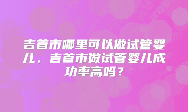 吉首市哪里可以做试管婴儿,吉首市做试管婴儿成功率高吗?