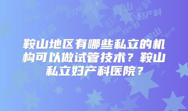 鞍山地区有哪些私立的机构可以做试管技术？鞍山私立妇产科医院？