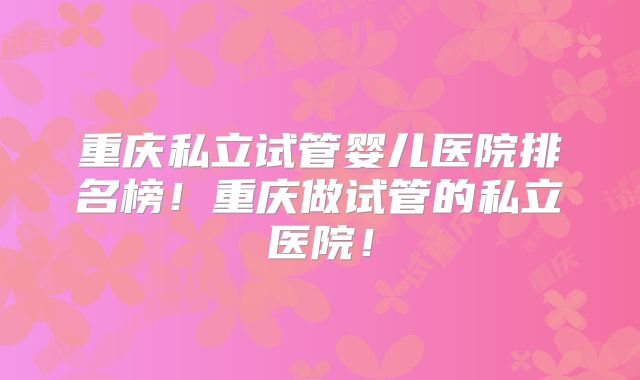 重庆私立试管婴儿医院排名榜！重庆做试管的私立医院！