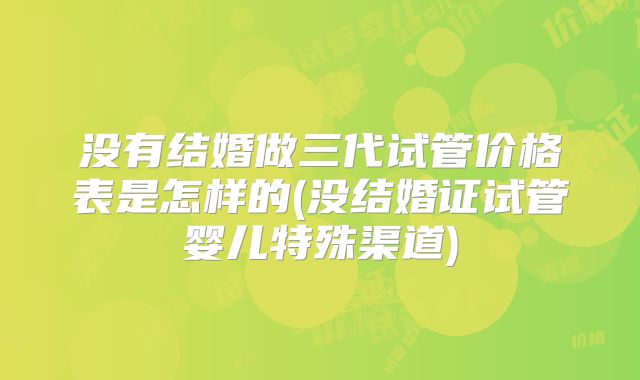 没有结婚做三代试管价格表是怎样的(没结婚证试管婴儿特殊渠道)