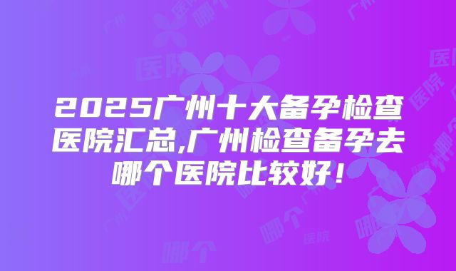 2025广州十大备孕检查医院汇总,广州检查备孕去哪个医院比较好!