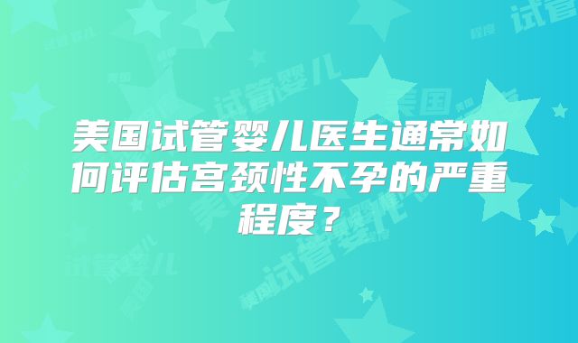 美国试管婴儿医生通常如何评估宫颈性不孕的严重程度？