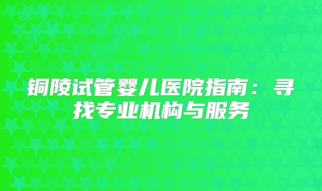 铜陵试管婴儿医院指南：寻找专业机构与服务
