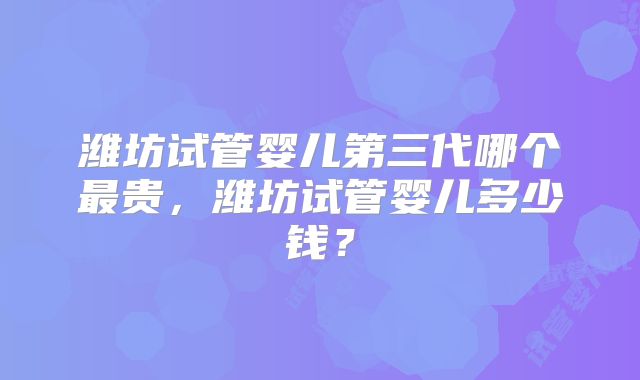 潍坊试管婴儿第三代哪个最贵，潍坊试管婴儿多少钱？