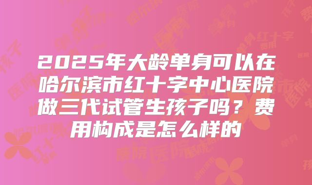 2025年大龄单身可以在哈尔滨市红十字中心医院做三代试管生孩子吗？费用构成是怎么样的