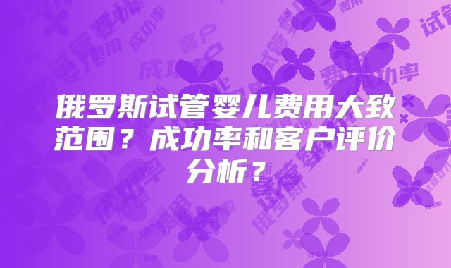 俄罗斯试管婴儿费用大致范围？成功率和客户评价分析？