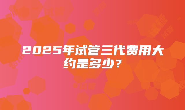 2025年试管三代费用大约是多少？