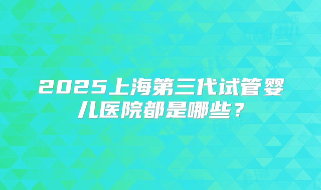 2025上海第三代试管婴儿医院都是哪些?