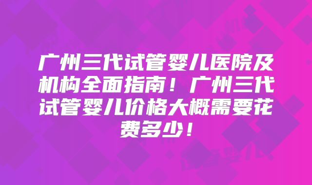 广州三代试管婴儿医院及机构全面指南!广州三代试管婴儿价格大概需要花费多少!