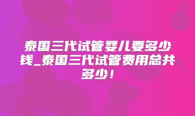 泰国三代试管婴儿要多少钱_泰国三代试管费用总共多少！