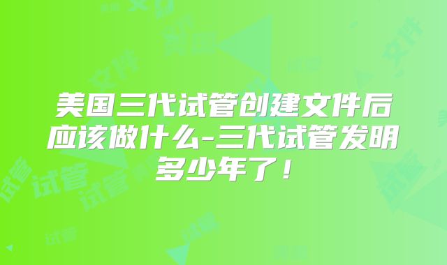 美国三代试管创建文件后应该做什么-三代试管发明多少年了!