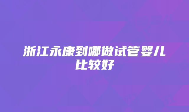 浙江永康到哪做试管婴儿比较好