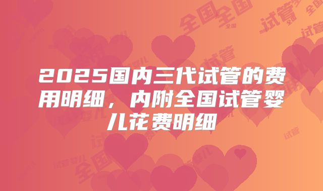 2025国内三代试管的费用明细，内附全国试管婴儿花费明细