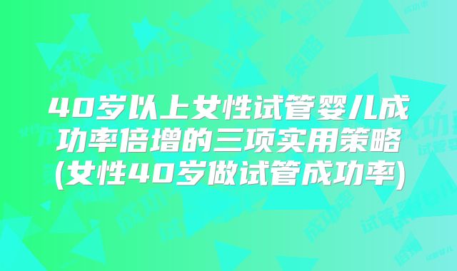 40岁以上女性试管婴儿成功率倍增的三项实用策略(女性40岁做试管成功率)