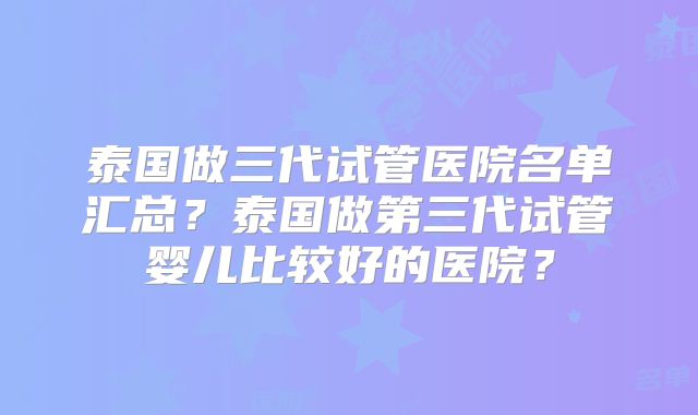 泰国做三代试管医院名单汇总？泰国做第三代试管婴儿比较好的医院？