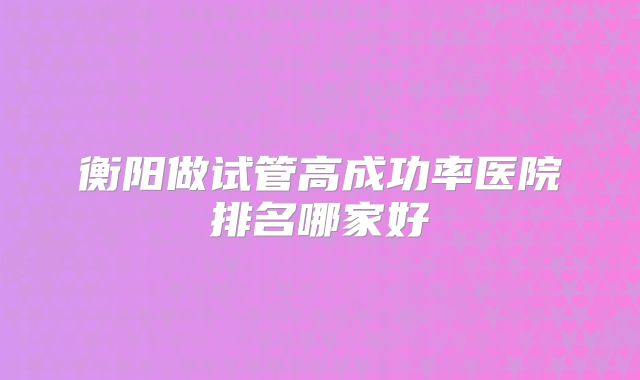 衡阳做试管高成功率医院排名哪家好