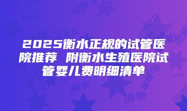 2025衡水正规的试管医院推荐 附衡水生殖医院试管婴儿费明细清单