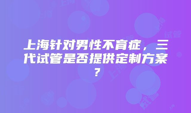 上海针对男性不育症，三代试管是否提供定制方案？