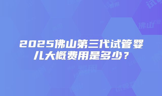 2025佛山第三代试管婴儿大概费用是多少？