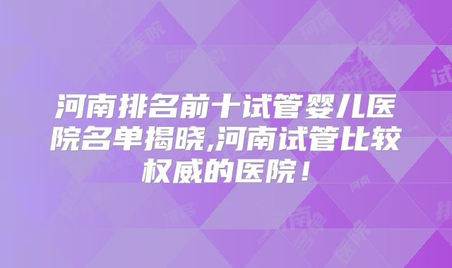 河南排名前十试管婴儿医院名单揭晓,河南试管比较权威的医院!