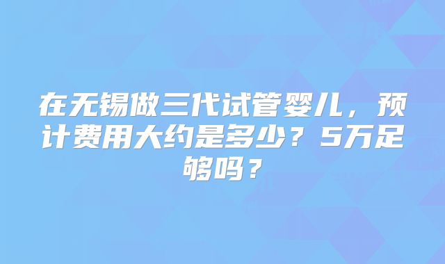在无锡做三代试管婴儿,预计费用大约是多少?5万足够吗?