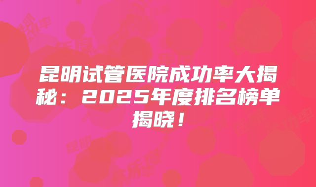 昆明试管医院成功率大揭秘:2025年度排名榜单揭晓!