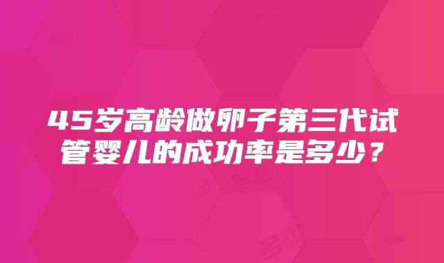 45岁高龄做卵子第三代试管婴儿的成功率是多少？