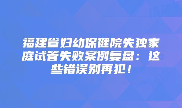 福建省妇幼保健院失独家庭试管失败案例复盘：这些错误别再犯！