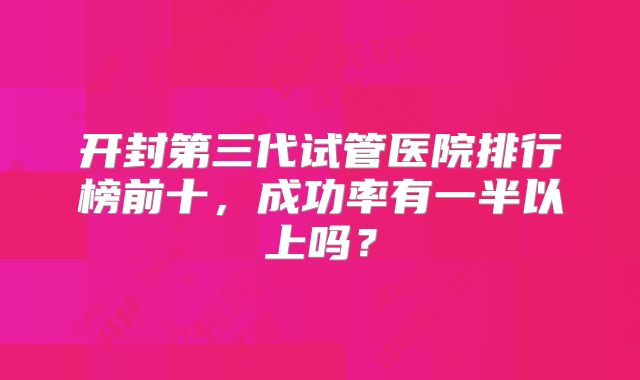 开封第三代试管医院排行榜前十，成功率有一半以上吗？