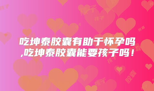 吃坤泰胶囊有助于怀孕吗,吃坤泰胶囊能要孩子吗！