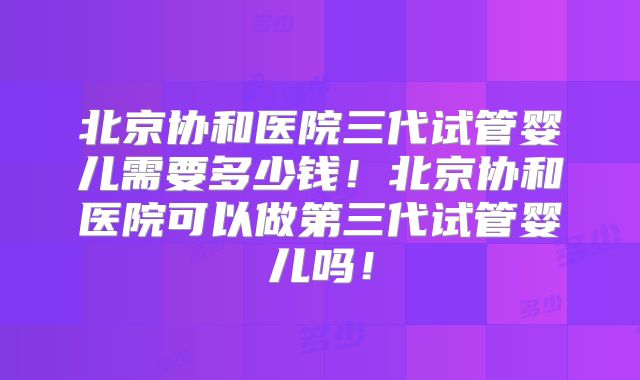 北京协和医院三代试管婴儿需要多少钱！北京协和医院可以做第三代试管婴儿吗！