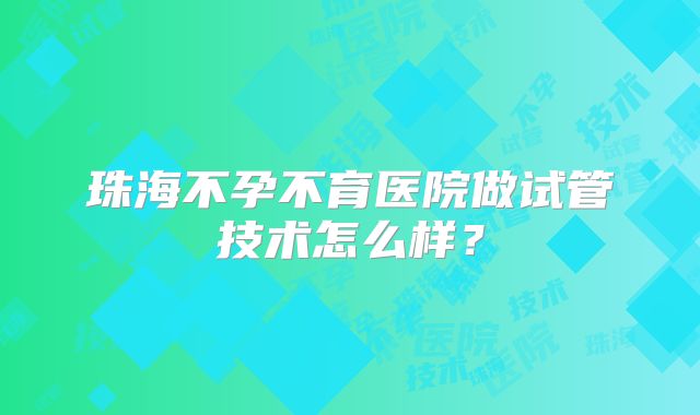 珠海不孕不育医院做试管技术怎么样？