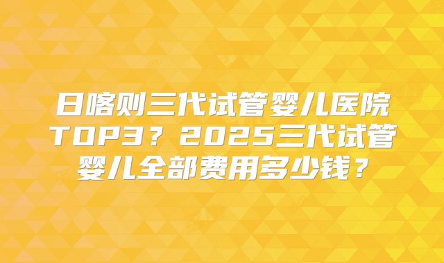 日喀则三代试管婴儿医院TOP3？2025三代试管婴儿全部费用多少钱？