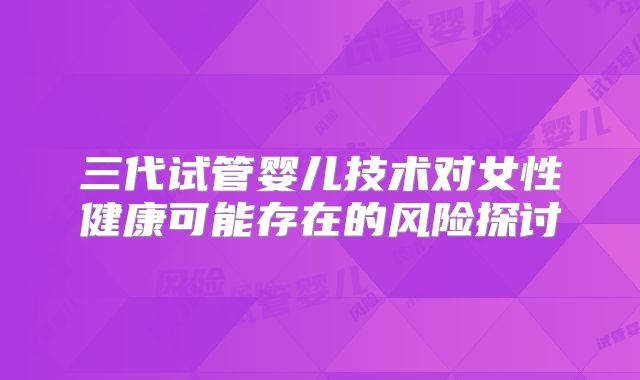三代试管婴儿技术对女性健康可能存在的风险探讨