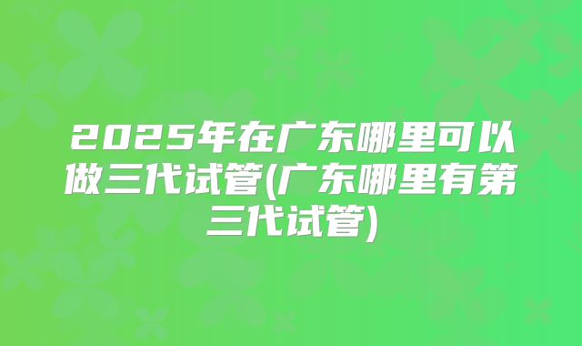 2025年在广东哪里可以做三代试管(广东哪里有第三代试管)