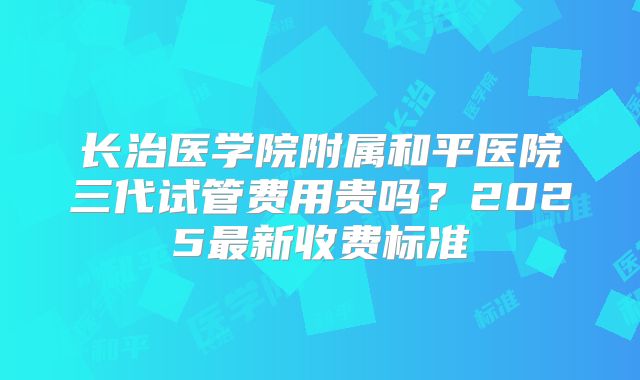 长治医学院附属和平医院三代试管费用贵吗?2025最新收费标准