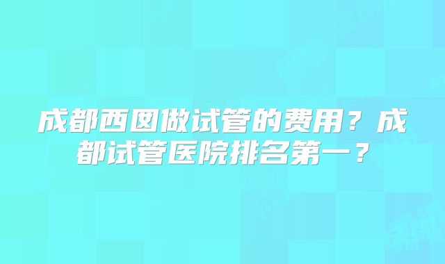 成都西囡做试管的费用?成都试管医院排名第一?