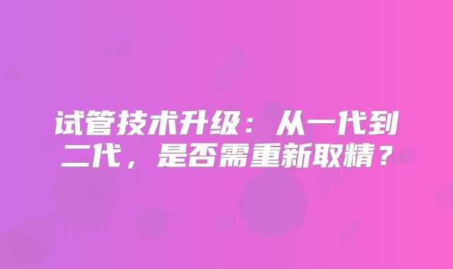试管技术升级:从一代到二代,是否需重新取精?
