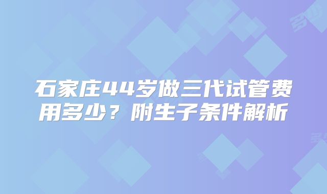 石家庄44岁做三代试管费用多少？附生子条件解析
