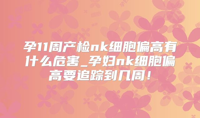 孕11周产检nk细胞偏高有什么危害_孕妇nk细胞偏高要追踪到几周！