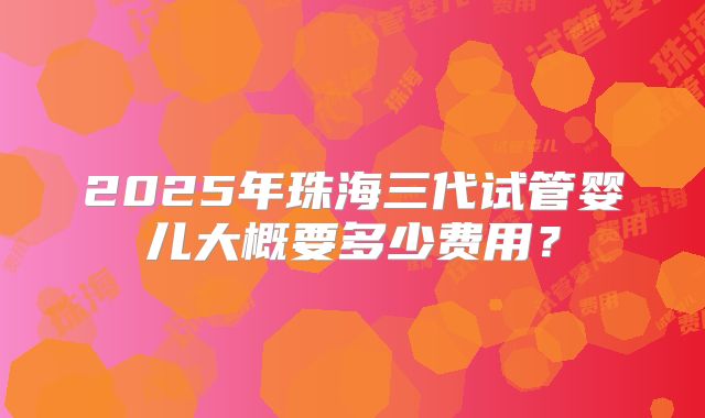 2025年珠海三代试管婴儿大概要多少费用？