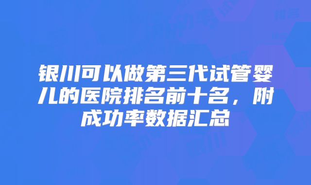 银川可以做第三代试管婴儿的医院排名前十名,附成功率数据汇总