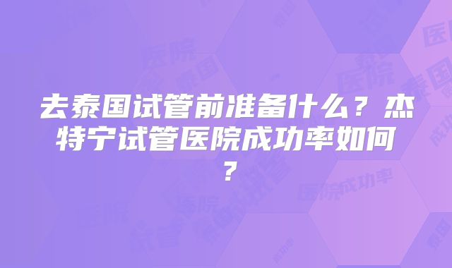 去泰国试管前准备什么?杰特宁试管医院成功率如何?